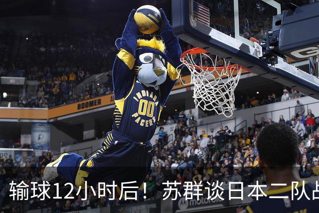 输球12小时后！苏群谈日本二队战略，中国男篮真正的差距藏不住了